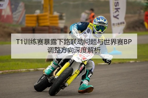 T1训练赛暴露下路联动问题与世界赛BP调整方向深度解析