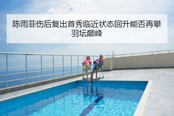 陈雨菲伤后复出首秀临近状态回升能否再攀羽坛巅峰